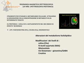 RISONANZA MAGNETICA SPETTROSCOPICA 
PATTERN NEUROFUNZIONALI E BRAIN IMAGING 
NEI DISTURBI DELLO SPETTRO AFFETTIVO 
(1H MRS -SPETTROSCOPIA PROTONICA) 
STRUMENTO PER STUDIARE IL METABOLISMO CELLULARE ATTRAVERSO 
LA MISURAZIONE DELLA CONCENTRAZIONE DI METABOLITI IN UN 
DETERMINATO TESSUTO 
H1 PROTONICA: LIVELLI DI N- ACETILASPARTATO NEL SNC (INDICE DI 
DENSITA’ NEURONALE 
P : ATP, FOSFOCREATINA (PCr), COLINA (Cho), MIOINOSITOLO 
Alterazioni del metabolismo fosfolipidico 
Modificazioni dei livelli di : 
colina (Cho) 
N-Acetil aspartato (NAA) 
Mioinositolo 
Clx Glutamato – glutamina/GABA 
Creatina 
 