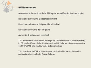 RMN strutturale 
PATTERN NEUROFUNZIONALI E BRAIN IMAGING 
NEI DISTURBI DELLO SPETTRO AFFETTIVO 
Alterazioni volumetriche della GM legate a modificazioni del neuropilo 
Riduzione del volume ippocampale in DM 
Riduzione del volume dei gangli basali in DM 
Riduzione di volume dell’amigdala 
Aumento di volume dei ventricoli 
TDI: Incremento di intensità del segnale T2 nella sostanza bianca (WMH) 
in DB quale riflesso della ridotta funzionalità delle vie di connessione tra 
vmPFC/ dlPFC e le strutture del Sistema limbico 
TDI: riduzione dell’AF in diverse aree corticali ed in particolare nella 
corteccia subgenuale del Corpo Calloso 
 