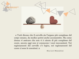 PATTERN NEUROFUNZIONALI E BRAIN IMAGING 
NEI DISTURBI DELLO SPETTRO AFFETTIVO 
« Tutti dicono che il cervello sia l'organo più complesso del 
corpo umano, da medico potrei anche acconsentire. Ma come 
donna vi assicuro che non vi è niente di più complesso del 
cuore, ancora oggi non si conoscono i suoi meccanismi. Nei 
ragionamenti del cervello c'è logica, nei ragionamenti del 
cuore ci sono le emozioni. » 
Rita Levi Montalcini 
 