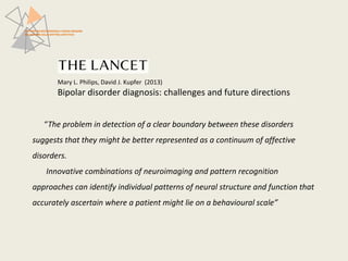 PATTERN NEUROFUNZIONALI E BRAIN IMAGING 
NEI DISTURBI DELLO SPETTRO AFFETTIVO 
Mary L. Philips, David J. Kupfer (2013) 
Bipolar disorder diagnosis: challenges and future directions 
“The problem in detection of a clear boundary between these disorders 
suggests that they might be better represented as a continuum of affective 
disorders. 
Innovative combinations of neuroimaging and pattern recognition 
approaches can identify individual patterns of neural structure and function that 
accurately ascertain where a patient might lie on a behavioural scale” 
 