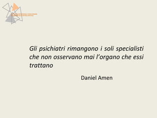 Gli psichiatri rimangono i soli specialisti 
che non osservano mai l’organo che essi 
trattano 
Daniel Amen 
PATTERN NEUROFUNZIONALI E BRAIN IMAGING 
NEI DISTURBI DELLO SPETTRO AFFETTIVO 
 