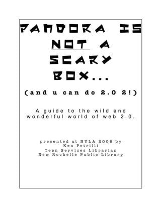 Pa n d o r a i s
    NOT a
    Scary
    Box...
(and u can do 2.0 2!)

  A guide to the wild and
wonderful world of web 2.0.



  presented at    NYLA 2008 by
          Ken P   etrilli
    Teen Servic   es Librarian
  New Rochelle    Public Library
 