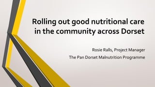 Rolling out good nutritional care
in the community across Dorset
Rosie Ralls, Project Manager
The Pan Dorset Malnutrition Programme
 