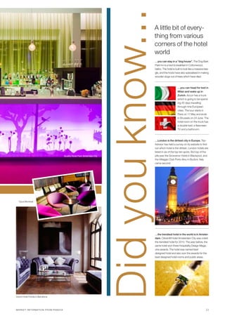 Did you know...
                                                                                                  A little bit of every-
                                                                                                  thing from various
                                                                                                  corners of the hotel
                                                                                                  world
                                                                                                      …you can stay in a “dog house”. The Dog Bark
                                                                                                      Park Inn is a bed & breakfast in Cottonwood,
                                                                                                      Idaho. The hotel is built to look like a massive bea-
                                                                                                      gle, and the hosts have also specialised in making
                                                                                                      wooden dogs out of trees which have died.



                                                                                                                            …you can head for bed in
                                                                                                                            Milan and wake up in
                                                                                                                            Zurich. Accor has a truck
                                                                                                                            which is going to be spend-
                                                                                                                            ing 45 days travelling
                                                                                                                            through nine European
                                                                                                                            cities. The tour starts in
                                                                                                                            Paris on 17 May and ends
                                                                                                                            in Brussels on 24 June. The
                                                                                                                            hotel room on the truck has
                                                                                                                            a double bed, a flatscreen
                                                                                                                            TV and a bathroom.



                                                                                                      …London is the dirtiest city in Europe. Trip-
                                                                                                      Advisor has held a survey on its website to find
                                                                                                      out which hotel is the dirtiest. London hotels are
                                                                                                      listed in six of the top ten spots. But top of the
                                               quality hotel Park Södertälje city                     pile was the Grosvenor Hotel in Blackpool, and
                                                                                                      the Villaggio Club Porto Ainu in Budoni, Italy
                                                                                                      came second.




  Opus Montreal




                                                                                                      …the trendiest hotel in the world is in Amster-
                                                                                                      dam. CitizenM Hotel Amsterdam City was voted
                                                                                                      the trendiest hotel for 2010. The year before, the
                                                                                                      same hotel won three Hospitality Design Maga-
                                                                                                      zine awards. The hotel was named best
                                                                                                      designed hotel and also won the awards for the
                                                                                                      best designed hotel rooms and public areas.




Grand Hotel Florida in Barcelona




M A RK E T I NF O R MAT I O N F R OM PAN DOX                                                                                                            11
 