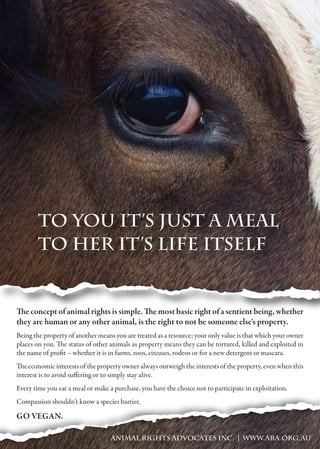 To you it’s just a meal
To her it’s life itself
ANIMAL RIGHTS ADVOCATES INC. | WWW.ARA.ORG.AU
The concept of animal rights is simple. The most basic right of a sentient being, whether
they are human or any other animal, is the right to not be someone else's property.
Being the property of another means you are treated as a resource; your only value is that which your owner
places on you. The status of other animals as property means they can be tortured, killed and exploited in
the name of profit – whether it is in farms, zoos, circuses, rodeos or for a new detergent or mascara.
The economic interests of the property owner always outweigh the interests of the property, even when this
interest is to avoid suffering or to simply stay alive.
Every time you eat a meal or make a purchase, you have the choice not to participate in exploitation.
Compassion shouldn’t know a species barrier.
GO VEGAN.
 