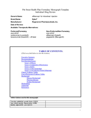 1
Pitt Street Health Plan Formulary Monograph Template
Individual Drug Review
Generic Name: aflibercept for intravitreal injection
Brand Name: Eylea®
Manufacturer: Regeneron Pharmaceuticals, Inc.
Date of Review:
Available Therapeutic Alternatives:
Preferred/Formulary Non-Preferred/Non Formulary
Anti-VEGF Anti-VEGF
ranibizumab (Lucentis®)
bevacizumab (Avastin®) – off label
aflibercept (Eylea®)
pegaptanib (Macugen®)
TABLE OF CONTENTS:
(Click on a link below to view the section.)
Executive Summary
Recommendations
Key Questions/Issues:
Issue 1: Efficacy
Issue 2: Comparative Effectiveness
Issue 3: Safety
Issue 4: Value Proposition
Issue 5: Cost-effective Patient Subgroups
Clinical Evidence Tables
Cost-effectiveness Evidence Tables
Background
Disease Background
Pharmacotherapy
Product Background
Methodology
Authorship
References
Abbreviations used in this monograph:
Vascular endothelial growth factor (VEGF)
Age related macular degeneration (AMD)
Quality adjusted-life year (QALY)
 