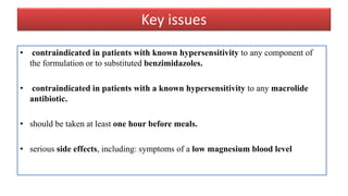 Key issues
• contraindicated in patients with known hypersensitivity to any component of
the formulation or to substituted benzimidazoles.
• contraindicated in patients with a known hypersensitivity to any macrolide
antibiotic.
• should be taken at least one hour before meals.
• serious side effects, including: symptoms of a low magnesium blood level
 