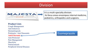 Division
It is a multi-specialty division.
Its focus areas encompass internal medicine‚
pediatrics, orthopedics and surgeons.
Product Lists
Cough Management
Anti-Infectives
Stomatologicals
Prokinetic / Anti-Nauseants
Anti-Ulcerants
Anti-Protozoal
Pain Management
Mucolytic
Nutraceuticals
Peripheral Arterial Diseases
Esomeprazole
 