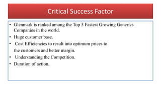Critical Success Factor
• Glenmark is ranked among the Top 5 Fastest Growing Generics
Companies in the world.
• Huge customer base.
• Cost Efficiencies to result into optimum prices to
the customers and better margin.
• Understanding the Competition.
• Duration of action.
 