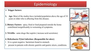Epidemiology
 Trigger factors:
1. Age- Most of the studies have included population above the age of 18
years or older who is affecting from this disease.
2. Dietary Factors- spicy, fried or food prepared outside the home
contributed insignificantly to worsening of symptoms.
3. NSAIDs- same drugs like aspirin ( increase acid secretions)
4. Helicobacter Pylori infection: (Responsible for ulcer)
• It is a gram negative bacterium found in stomach.
• present in patients with chronic gastritis and gastric ulcers, conditions.
 