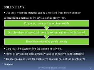 SOLID FILMS:
• Use only when the material can be deposited from the solution or
cooled from a melt as micro crystals or as glassy film.
• Care must be taken to free the sample of solvent.
• Films of crystalline solid generally lead to excessive light scattering.
• This technique is used for qualitative analysis but not for quantitative
analysis
Evaporate solvent by gentle heating
Dissolve them in reasonable volatile solvent and solution is formed.
Polymers, resins and amorphous solids
VIGNAN PHARMACY COLLEGE, VADLAMUDI 13
 