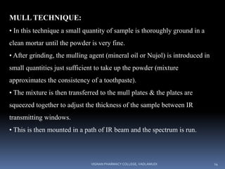 MULL TECHNIQUE:
• In this technique a small quantity of sample is thoroughly ground in a
clean mortar until the powder is very fine.
• After grinding, the mulling agent (mineral oil or Nujol) is introduced in
small quantities just sufficient to take up the powder (mixture
approximates the consistency of a toothpaste).
• The mixture is then transferred to the mull plates & the plates are
squeezed together to adjust the thickness of the sample between IR
transmitting windows.
• This is then mounted in a path of IR beam and the spectrum is run.
VIGNAN PHARMACY COLLEGE, VADLAMUDI 14
 