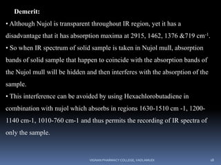 Demerit:
• Although Nujol is transparent throughout IR region, yet it has a
disadvantage that it has absorption maxima at 2915, 1462, 1376 &719 cm-1.
• So when IR spectrum of solid sample is taken in Nujol mull, absorption
bands of solid sample that happen to coincide with the absorption bands of
the Nujol mull will be hidden and then interferes with the absorption of the
sample.
• This interference can be avoided by using Hexachlorobutadiene in
combination with nujol which absorbs in regions 1630-1510 cm -1, 1200-
1140 cm-1, 1010-760 cm-1 and thus permits the recording of IR spectra of
only the sample.
VIGNAN PHARMACY COLLEGE, VADLAMUDI 18
 
