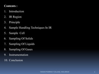 Contents :
1. Introduction
2. IR Region
3. Principle
4. Sample Handling Techniques In IR
5. Sample Cell
6. Sampling Of Solids
7. Sampling Of Liquids
8. Sampling Of Gases
9. Instrumentation
10. Conclusion
VIGNAN PHARMACY COLLEGE, VADLAMUDI 2
 