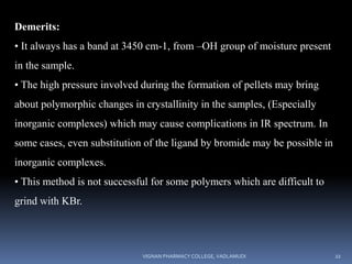 Demerits:
• It always has a band at 3450 cm-1, from –OH group of moisture present
in the sample.
• The high pressure involved during the formation of pellets may bring
about polymorphic changes in crystallinity in the samples, (Especially
inorganic complexes) which may cause complications in IR spectrum. In
some cases, even substitution of the ligand by bromide may be possible in
inorganic complexes.
• This method is not successful for some polymers which are difficult to
grind with KBr.
VIGNAN PHARMACY COLLEGE, VADLAMUDI 22
 