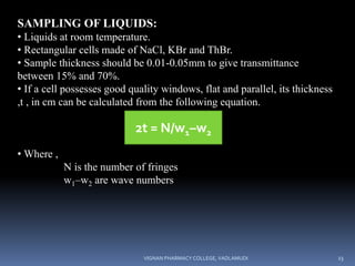 SAMPLING OF LIQUIDS:
• Liquids at room temperature.
• Rectangular cells made of NaCl, KBr and ThBr.
• Sample thickness should be 0.01-0.05mm to give transmittance
between 15% and 70%.
• If a cell possesses good quality windows, flat and parallel, its thickness
,t , in cm can be calculated from the following equation.
• Where ,
N is the number of fringes
w1–w2 are wave numbers
2t = N/w1–w2
VIGNAN PHARMACY COLLEGE, VADLAMUDI 23
 