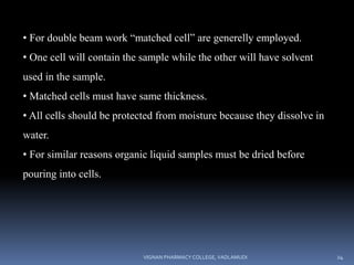 • For double beam work “matched cell” are generelly employed.
• One cell will contain the sample while the other will have solvent
used in the sample.
• Matched cells must have same thickness.
• All cells should be protected from moisture because they dissolve in
water.
• For similar reasons organic liquid samples must be dried before
pouring into cells.
VIGNAN PHARMACY COLLEGE, VADLAMUDI 24
 