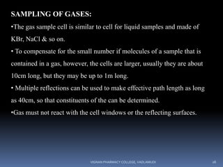 SAMPLING OF GASES:
•The gas sample cell is similar to cell for liquid samples and made of
KBr, NaCl & so on.
• To compensate for the small number if molecules of a sample that is
contained in a gas, however, the cells are larger, usually they are about
10cm long, but they may be up to 1m long.
• Multiple reflections can be used to make effective path length as long
as 40cm, so that constituents of the can be determined.
•Gas must not react with the cell windows or the reflecting surfaces.
VIGNAN PHARMACY COLLEGE, VADLAMUDI 26
 