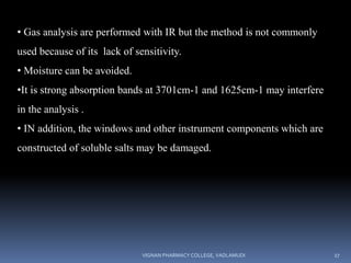 • Gas analysis are performed with IR but the method is not commonly
used because of its lack of sensitivity.
• Moisture can be avoided.
•It is strong absorption bands at 3701cm-1 and 1625cm-1 may interfere
in the analysis .
• IN addition, the windows and other instrument components which are
constructed of soluble salts may be damaged.
VIGNAN PHARMACY COLLEGE, VADLAMUDI 27
 