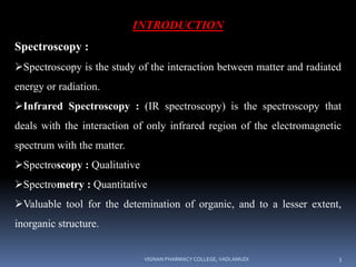 INTRODUCTION
Spectroscopy :
Spectroscopy is the study of the interaction between matter and radiated
energy or radiation.
Infrared Spectroscopy : (IR spectroscopy) is the spectroscopy that
deals with the interaction of only infrared region of the electromagnetic
spectrum with the matter.
Spectroscopy : Qualitative
Spectrometry : Quantitative
Valuable tool for the detemination of organic, and to a lesser extent,
inorganic structure.
VIGNAN PHARMACY COLLEGE, VADLAMUDI 3
 