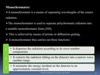 Monochromator:
A monochromator is a means of separating wavelengths of the source
radiation.
The monochromator is used to separate polychromatic radiation into
a suitable monochromatic form [105].
 This is achieved by means of prisms or diffraction grating.
 A monochromator thus carries out three functions:
1 • It disperses the radiation according to its wave number
components.
2
• It restricts the radiation falling on the detector into a narrow wave
number range.
3
• It maintains the energy incident on the detector to an
approximately constant level.
VIGNAN PHARMACY COLLEGE, VADLAMUDI 31
 