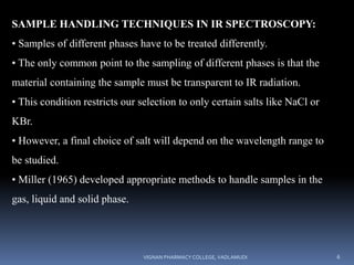 SAMPLE HANDLING TECHNIQUES IN IR SPECTROSCOPY:
• Samples of different phases have to be treated differently.
• The only common point to the sampling of different phases is that the
material containing the sample must be transparent to IR radiation.
• This condition restricts our selection to only certain salts like NaCl or
KBr.
• However, a final choice of salt will depend on the wavelength range to
be studied.
• Miller (1965) developed appropriate methods to handle samples in the
gas, liquid and solid phase.
VIGNAN PHARMACY COLLEGE, VADLAMUDI 6
 