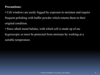 Precautions:
• Cell windows are easily fogged by exposure to moisture and require
frequent polishing with buffer powder which returns them to their
original condition.
• Since alkali metal halides, with which cell is made up of are
hygroscopic so must be protected from moisture by working at a
suitable temperature.
VIGNAN PHARMACY COLLEGE, VADLAMUDI 8
 