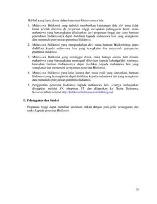 10
Hal-hal yang dapat diatur dalam ketentuan khusus antara lain:
1. Mahasiswa Bidikmisi yang terbukti memberikan keterangan data diri yang tidak
benar setelah diterima di perguruan tinggi merupakan pelanggaran berat, maka
mahasiswa yang bersangkutan dikeluarkan dari perguruan tinggi dan dana bantuan
pendidikan Bidikmisinya dapat dialihkan kepada mahasiswa lain yang seangkatan
dan memenuhi persyaratan penerima Bidikmisi.
2. Mahasiswa Bidikmisi yang mengundurkan diri, maka bantuan Bidikmisinya dapat
dialihkan kepada mahasiswa lain yang seangkatan dan memenuhi persyaratan
penerima Bidikmisi.
3. Mahasiswa Bidikmisi yang meninggal dunia, maka haknya sampai hari dimana
mahasiswa yang bersangkutan meninggal diberikan kepada keluarga/ahli warisnya,
kemudian bantuan Bidikmisinya dapat dialihkan kepada mahasiswa lain yang
seangkatan dan memenuhi persyaratan penerima Bidikmisi.
4. Mahasiswa Bidikmisi yang lulus kurang dari masa studi yang ditetapkan, bantuan
Bidikmisi yang bersangkutan dapat dialihkan kepada mahasiswa lain yang seangkatan
dan memenuhi persyaratan penerima Bidikmisi.
5. Penggantian penerima Bidikmisi kepada mahasiswa lain, sifatnya melanjutkan
ditetapkan melalui SK pimpinan PT dan dilaporkan ke Ditjen Belmawa,
Kemristekdikti melalui http://bidikmisi.belmawa.ristekdikti.go.id
E. Pelanggaran dan Sanksi
Perguruan tinggi dapat membuat ketentuan terkait dengan jenis-jenis pelanggaran dan
sanksi kepada penerima Bidikmisi.
 
