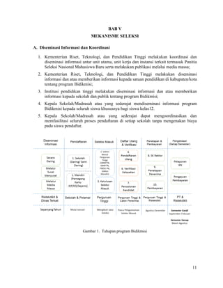 11
BAB V
MEKANISME SELEKSI
A. Diseminasi Informasi dan Koordinasi
1. Kementerian Riset, Teknologi, dan Pendidikan Tinggi melakukan koordinasi dan
diseminasi informasi antar unit utama, unit kerja dan instansi terkait termasuk Panitia
Seleksi Nasional Mahasiswa Baru serta melakukan publikasi melalui media massa;
2. Kementerian Riset, Teknologi, dan Pendidikan Tinggi melakukan diseminasi
informasi dan atau memberikan informasi kepada satuan pendidikan di kabupaten/kota
tentang program Bidikmisi;
3. Institusi pendidikan tinggi melakukan diseminasi informasi dan atau memberikan
informasi kepada sekolah dan publik tentang program Bidikmisi;
4. Kepala Sekolah/Madrasah atau yang sederajat mendiseminasi informasi program
Bidikmisi kepada seluruh siswa khususnya bagi siswa kelas12.
5. Kepala Sekolah/Madrasah atau yang sederajat dapat mengoordinasikan dan
memfasilitasi seluruh proses pendaftaran di setiap sekolah tanpa mengenakan biaya
pada siswa pendaftar.
Gambar 1. Tahapan program Bidikmisi
 