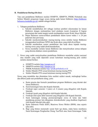 12
B. Pendaftaran Daring (On-line)
Tata cara pendaftaran Bidikmisi melalui SNMPTN, SBMPTN, PMDK Politeknik atau
Seleksi Mandiri perguruan tinggi secara daring pada laman bidikmisi (http://bidikmisi
belmawa.ristekdikti.go.id/) adalah sebagai berikut.
1. Tahapan pendaftaran Bidikmisi
a. Sekolah mendaftarkan diri sebagai institusi pemberi rekomendasi ke laman
Bidikmisi dengan melampirkan hasil pindaian (scan) (Lampiran II bagian
persetujuan dan tanda tangan) untuk mendapatkan nomor Kode Akses Sekolah.
b. Ditjen Belmawa memverifikasi pendaftaran dalam kurun waktu 1 x 24 jam
pada hari dan jam kerja;
c. Sekolah merekomendasikan masing-masing siswa melalui laman Bidikmisi
menggunakan kombinasi NPSN dan Kode akses yang telah diverifikasi.
d. Sekolah memberikan nomor pendaftaran dan kode akses kepada masing-
masing siswa yang sudah direkomendasikan;
e. Siswa mendaftar melalui laman Bidikmisi dan menyelesaikan semua tahapan
yang diminta didalam sistem pendaftaran.
2. Siswa yang sudah menyelesaikan pendaftaran Bidikmisi mendaftar seleksi nasional
atau mandiri yang telah diperoleh sesuai ketentuan masing-masing pola seleksi
melalui alamat berikut.
a. SNMPTN melalui http://snmptn.ac.id
b. SBMPTN melalui http://sbmptn.ac.id.
c. PMDK Politeknik melalui http://pmdk.politeknik.or.id
d. Seleksi Mandiri PTN sesuai ketentuan masing-masing PTN.
e. Seleksi Mandiri PTS sesuai ketentuan masing masing PTS
Siswa yang mendaftar dan ditentukan lolos melalui seleksi masuk, melengkapi berkas
dan dibawa pada saat pendaftaran ulang, yaitu:
a. Kartu peserta dan formulir pendaftaran program Bidikmisi yang dicetak dari
laman Bidikmisi;
b. Surat keterangan lulus dari Kepala Sekolah;
c. Fotokopi rapor semester 1 (satu) s.d. 6 (enam) yang dilegalisir oleh Kepala
Sekolah;
d. Fotokopi ijazah yang dilegalisir oleh Kepala Sekolah;
e. Fotokopi nilai ujian akhir nasional yang dilegalisir oleh Kepala Sekolah;
f. Surat keterangan tentang prestasi/peringkat siswa di kelas dan bukti
pendukung prestasi lain dikegiatan ekstrakurikuler yang disahkan (legalisasi)
oleh Kepala Sekolah (jika ada);
g. Kartu Indonesia Pintar (KIP), Beasiswa Siswa Miskin (BSM), atau sejenis
(jika ada);
h. Bagi yang belum memenuhi syarat butir (g) diatas, maka harus membawa
Surat Keterangan Penghasilan Orang Tua/Wali atau Surat Keterangan Tidak
 