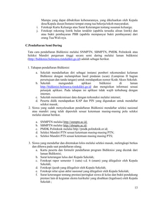13
Mampu yang dapat dibuktikan kebenarannya, yang dikeluarkan oleh Kepala
desa/Kepala dusun/Instansi tempat orang tua bekerja/tokoh masyarakat;
i. Fotokopi Kartu Keluarga atau Surat Keterangan tentang susunan keluarga;
j. Fotokopi rekening listrik bulan terakhir (apabila tersedia aliran listrik) dan
atau bukti pembayaran PBB (apabila mempunyai bukti pembayaran) dari
orang Tua/Wali-nya.
C.Pendaftaran Semi Daring
Tata cara pendaftaran Bidikmisi melalui SNMPTN, SBMPTN, PMDK Politeknik atau
Seleksi Mandiri perguruan tinggi secara semi daring melalui laman bidikmisi
(http://bidikmisi.belmawa.ristekdikti.go.id) adalah sebagai berikut.
1. Tahapan pendaftaran Bidikmisi
a. Sekolah mendaftarkan diri sebagai instansi pemberi rekomendasi kelaman
Bidikmisi dengan melampirkan hasil pindaian (scan) (Lampiran II bagian
persetujuan dan tanda tangan) untuk mendapatkan nomor Kode Akses Sekolah.
b. Sekolah mengunduh aplikasi bidikmisi di laman
http://bidikmisi.belmawa.ristekdikti.go.id dan mengisikan informasi sesuai
petunjuk aplikasi. Pada tahapan ini aplikasi tidak wajib terhubung dengan
internet;
c. Sekolah mensinkronisasi data dengan terkoneksi melalui internet;
d. Peserta didik mendapatkan KAP dan PIN yang digunakan untuk mendaftar
seleksi masuk;
2. Siswa yang sudah menyelesaikan pendaftaran Bidikmisi mendaftar seleksi nasional
atau mandiri yang telah diperoleh sesuai ketentuan masing-masing pola seleksi
melalui alamat berikut.
a. SNMPTN melalui http://snmptn.ac.id;
b. SBMPTN melalui http://sbmptn.ac.id;
c. PMDK Politeknik melalui http://pmdk.politeknik.or.id;
d. Seleksi Mandiri PTN sesuai ketentuan masing-masing PTN;
e. Seleksi Mandiri PTS sesuai ketentuan masing masing PTS;
3. Siswa yang mendaftar dan ditentukan lolos melalui seleksi masuk, melengkapi berkas
dan dibawa pada saat pendaftaran ulang;
a. Kartu peserta dan formulir pendaftaran program Bidikmisi yang dicetak dari
laman Bidikmisi;
b. Surat keterangan lulus dari Kepala Sekolah;
c. Fotokopi rapor semester 1 (satu) s.d. 6 (enam) yang dilegalisir oleh Kepala
Sekolah;
d. Fotokopi ijazah yang dilegalisir oleh Kepala Sekolah;
e. Fotokopi nilai ujian akhir nasional yang dilegalisir oleh Kepala Sekolah;
f. Surat keterangan tentang prestasi/peringkat siswa di kelas dan bukti pendukung
prestasi lain di kegiatan ekstra kurikuler yang disahkan (legalisasi) oleh Kepala
Sekolah ;
 