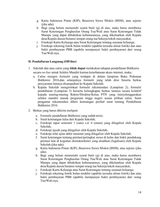 14
g. Kartu Indonesia Pintar (KIP), Beasiswa Siswa Miskin (BSM), atau sejenis
(jika ada);
h. Bagi yang belum memenuhi syarat butir (g) di atas, maka harus membawa
Surat Keterangan Penghasilan Orang Tua/Wali atau Surat Keterangan Tidak
Mampu yang dapat dibuktikan kebenarannya, yang dikeluarkan oleh Kepala
desa/Kepala dusun/Instansi tempat orang tua bekerja/tokoh masyarakat;
i. Fotokopi Kartu Keluarga atau Surat Keterangan tentang susunan keluarga;
j. Fotokopi rekening listrik bulan terakhir (apabila tersedia aliran listrik) dan atau
bukti pembayaran PBB (apabila mempunyai bukti pembayaran) dari orang
Tua/Wali-nya.
D. Pendaftaran Langsung (Off-line)
1. Sekolah dan atau calon yang tidak dapat melakukan tahapan pendaftaran Bidikmisi
secara on-line untuk Seleksi Mandiri karena keterbatasan akses internet, maka:
a. Calon mengisi formulir yang terdapat di dalam lampiran Buku Pedoman
Bidikmisi 2016,dan selanjutnya formulir yang telah diisi beserta berkas
persyaratan lainnya disampaikan ke Kepala Sekolah.
b. Kepala Sekolah mengirimkan formulir rekomendasi (Lampiran 2), formulir
pendaftaran (Lampiran 3) berserta kelengkapan berkas lainnya secara kolektif
kepada masing-masing Rektor/Direktur/Ketua PTN yang menyelenggarakan
seleksi mandiri masuk perguruan tinggi negeri sesuai pilihan calon. Surat
pengantar rekomendasi diberi keterangan perihal surat tentang Pendaftaran
Bidikmisi 2016.
2. Berkas yang harus dikirim meliputi:
a. Formulir pendaftaran Bidikmisi yang sudah terisi;
b. Surat keterangan lulus dari Kepala Sekolah;
c. Fotokopi rapor semester 1 (satu) s.d. 6 (enam) yang dilegalisir oleh Kepala
Sekolah;
d. Fotokopi ijazah yang dilegalisir oleh Kepala Sekolah;
e. Fotokopi nilai ujian akhir nasional yang dilegalisir oleh Kepala Sekolah;
f. Surat keterangan tentang prestasi/peringkat siswa di kelas dan bukti pendukung
prestasi lain di kegiatan ekstrakurikuler yang disahkan (legalisasi) oleh Kepala
Sekolah (jika ada);
g. Kartu Indonesia Pintar (KIP), Beasiswa Siswa Miskin (BSM), atau sejenis (jika
ada);
h. Bagi yang belum memenuhi syarat butir (g) di atas, maka harus membawa
Surat Keterangan Penghasilan Orang Tua/Wali atau Surat Keterangan Tidak
Mampu yang dapat dibuktikan kebenarannya, yang dikeluarkan oleh Kepala
desa/Kepala dusun/Instansi tempat orang tua bekerja/tokoh masyarakat;
i. Fotokopi Kartu Keluarga atau Surat Keterangan tentang susunan keluarga;
j. Fotokopi rekening listrik bulan terakhir (apabila tersedia aliran listrik) dan atau
bukti pembayaran PBB (apabila mempunyai bukti pembayaran) dari orang
Tua/Wali-nya.
 