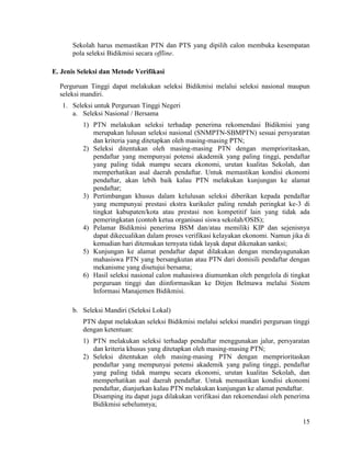 15
Sekolah harus memastikan PTN dan PTS yang dipilih calon membuka kesempatan
pola seleksi Bidikmisi secara offline.
E. Jenis Seleksi dan Metode Verifikasi
Perguruan Tinggi dapat melakukan seleksi Bidikmisi melalui seleksi nasional maupun
seleksi mandiri.
1. Seleksi untuk Perguruan Tinggi Negeri
a. Seleksi Nasional / Bersama
1) PTN melakukan seleksi terhadap penerima rekomendasi Bidikmisi yang
merupakan lulusan seleksi nasional (SNMPTN-SBMPTN) sesuai persyaratan
dan kriteria yang ditetapkan oleh masing-masing PTN;
2) Seleksi ditentukan oleh masing-masing PTN dengan memprioritaskan,
pendaftar yang mempunyai potensi akademik yang paling tinggi, pendaftar
yang paling tidak mampu secara ekonomi, urutan kualitas Sekolah, dan
memperhatikan asal daerah pendaftar. Untuk memastikan kondisi ekonomi
pendaftar, akan lebih baik kalau PTN melakukan kunjungan ke alamat
pendaftar;
3) Pertimbangan khusus dalam kelulusan seleksi diberikan kepada pendaftar
yang mempunyai prestasi ekstra kurikuler paling rendah peringkat ke-3 di
tingkat kabupaten/kota atau prestasi non kompetitif lain yang tidak ada
pemeringkatan (contoh ketua organisasi siswa sekolah/OSIS);
4) Pelamar Bidikmisi penerima BSM dan/atau memiliki KIP dan sejenisnya
dapat dikecualikan dalam proses verifikasi kelayakan ekonomi. Namun jika di
kemudian hari ditemukan ternyata tidak layak dapat dikenakan sanksi;
5) Kunjungan ke alamat pendaftar dapat dilakukan dengan mendayagunakan
mahasiswa PTN yang bersangkutan atau PTN dari domisili pendaftar dengan
mekanisme yang disetujui bersama;
6) Hasil seleksi nasional calon mahasiswa diumumkan oleh pengelola di tingkat
perguruan tinggi dan diinformasikan ke Ditjen Belmawa melalui Sistem
Informasi Manajemen Bidikmisi.
b. Seleksi Mandiri (Seleksi Lokal)
PTN dapat melakukan seleksi Bidikmisi melalui seleksi mandiri perguruan tinggi
dengan ketentuan:
1) PTN melakukan seleksi terhadap pendaftar menggunakan jalur, persyaratan
dan kriteria khusus yang ditetapkan oleh masing-masing PTN;
2) Seleksi ditentukan oleh masing-masing PTN dengan memprioritaskan
pendaftar yang mempunyai potensi akademik yang paling tinggi, pendaftar
yang paling tidak mampu secara ekonomi, urutan kualitas Sekolah, dan
memperhatikan asal daerah pendaftar. Untuk memastikan kondisi ekonomi
pendaftar, dianjurkan kalau PTN melakukan kunjungan ke alamat pendaftar.
Disamping itu dapat juga dilakukan verifikasi dan rekomendasi oleh penerima
Bidikmisi sebelumnya;
 