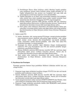 16
3) Pertimbangan khusus dalam kelulusan seleksi diberikan kepada pendaftar
yang mempunyai prestasi ekstra kurikuler paling rendah peringkat ke-3 di
tingkat kabupaten/kota atau prestasi non kompetitif lain yang tidak ada
pemeringkatan (contoh ketua organisasi siswa sekolah/OSIS);
4) Apabila diperlukan tes di lokasi yang memerlukan kehadiran fisik pendaftar,
maka seluruh biaya untuk mengikuti proses seleksi mandiri termasuk biaya
transportasi dan akomodasi ditanggung oleh PTN yang bersangkutan;
5) Pelamar Bidikmisi penerima BSM dan/atau memiliki KIP dan sejenisnya
dapat dikecualikan dalam proses verifikasi kelayakan ekonomi. Namun jika di
kemudian hari ditemukan ternyata tidak layak dapat dikenai sanksi;
6) Hasil seleksi calon mahasiswa diumumkan oleh Rektor/Direktur /Ketua atau
yang diberi wewenang melalui media yang dapat diakses oleh setiap pendaftar
dan diinformasikan ke Ditjen Belmawa melalui Sistem Informasi Manajemen
Bidikmisi.
2. Seleksi untuk PTS
1) Seleksi ditentukan oleh masing-masing PTS dengan memprioritaskan pendaftar
yang mempunyai potensi akademik yang paling tinggi, pendaftar yang paling
tidak mampu secara ekonomi, dan memperhatikan asal daerah pendaftar.
Untuk memastikan kondisi ekonomi pendaftar, akan lebih baik kalau PTS
melakukan kunjungan ke alamat pendaftar;
2) Kunjungan ke alamat pendaftar dapat dilakukan dengan mendayagunakan
mahasiswa PTS yang bersangkutan atau PTS dari domisili pendaftar dengan
mekanisme yang disetujui bersama;
3) Pelamar Bidikmisi penerima BSM dan/atau memiliki KIP dan sejenisnya dapat
dikecualikan dalam proses verifikasi kelayakan ekonomi. Namun jika di
kemudian hari ditemukan ternyata tidak layak dapat dikenai sanksi;
4) Hasil seleksi calon mahasiswa diumumkan oleh panitia seleksi PTS dan
diinformasikan ke Ditjen Belmawa melalui Sistem Informasi Manajemen
Bidikmisi.
F. Pencalonan dan Penetapan
Penetapan penerima bantuan biaya pendidikan Bidikmisi dilakukan melalui tata cara
sebagai berikut:
1. Perguruan tinggi dapat melakukan koordinasi dengan PTN/PTS lain dari asal daerah
pendaftar untuk melakukan visitasi/verifikasi;
2. Pelamar Bidikmisi penerima BSM dan/atau memiliki KIP dan sejenisnya dapat
dikecualikan dalam proses verifikasi kelayakan ekonomi. Namun jika di kemudian
hari ditemukan ternyata tidak layak dapat dikenai sanksi;
3. Sesuai pengumuman hasil seleksi nasional (SNMPTN-SBMPTN) dan Mandiri, maka
calon mahasiswa melakukan daftar ulang di perguruan tinggi masing-masing;
4. Perguruan Tinggi melakukan pencalonan melalui SIM BIDIKMISI untuk pelamar
Bidikmisi yang telah mendaftar ulang.
 