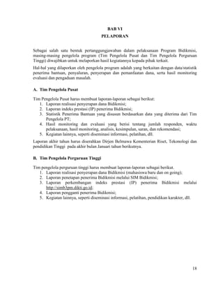 18
BAB VI
PELAPORAN
Sebagai salah satu bentuk pertanggungjawaban dalam pelaksanaan Program Bidikmisi,
masing-masing pengelola program (Tim Pengelola Pusat dan Tim Pengelola Perguruan
Tinggi) diwajibkan untuk melaporkan hasil kegiatannya kepada pihak terkait.
Hal-hal yang dilaporkan oleh pengelola program adalah yang berkaitan dengan data/statistik
penerima bantuan, penyaluran, penyerapan dan pemanfaatan dana, serta hasil monitoring
evaluasi dan pengaduan masalah.
A. Tim Pengelola Pusat
Tim Pengelola Pusat harus membuat laporan-laporan sebagai berikut:
1. Laporan realisasi penyerapan dana Bidikmisi;
2. Laporan indeks prestasi (IP) penerima Bidikmisi;
3. Statistik Penerima Bantuan yang disusun berdasarkan data yang diterima dari Tim
Pengelola PT;
4. Hasil monitoring dan evaluasi yang berisi tentang jumlah responden, waktu
pelaksanaan, hasil monitoring, analisis, kesimpulan, saran, dan rekomendasi;
5. Kegiatan lainnya, seperti diseminasi informasi, pelatihan, dll.
Laporan akhir tahun harus diserahkan Dirjen Belmawa Kementerian Riset, Tekonologi dan
pendidikan Tinggi pada akhir bulan Januari tahun berikutnya.
B. Tim Pengelola Perguruan Tinggi
Tim pengelola perguruan tinggi harus membuat laporan-laporan sebagai berikut.
1. Laporan realisasi penyerapan dana Bidikmisi (mahasiswa baru dan on going);
2. Laporan penetapan penerima Bidikmisi melalui SIM Bidikmisi;
3. Laporan perkembangan indeks prestasi (IP) penerima Bidikmisi melalui
http://simb3pm.dikti.go.id;
4. Laporan pengganti penerima Bidikmisi;
5. Kegiatan lainnya, seperti diseminasi informasi, pelatihan, pendidikan karakter, dll.
 