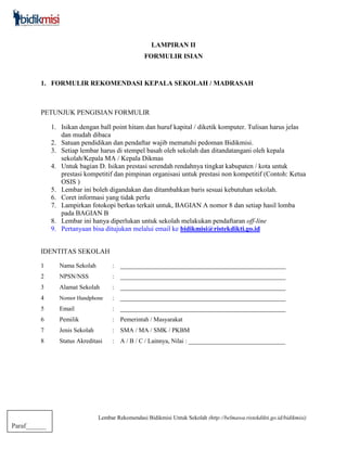 Lembar Rekomendasi Bidikmisi Untuk Sekolah (http://belmawa.ristekdikti.go.id/bidikmisi)
Paraf______
LAMPIRAN II
FORMULIR ISIAN
1. FORMULIR REKOMENDASI KEPALA SEKOLAH / MADRASAH
PETUNJUK PENGISIAN FORMULIR
1. Isikan dengan ball point hitam dan huruf kapital / diketik komputer. Tulisan harus jelas
dan mudah dibaca
2. Satuan pendidikan dan pendaftar wajib mematuhi pedoman Bidikmisi.
3. Setiap lembar harus di stempel basah oleh sekolah dan ditandatangani oleh kepala
sekolah/Kepala MA / Kepala Dikmas
4. Untuk bagian D. Isikan prestasi serendah rendahnya tingkat kabupaten / kota untuk
prestasi kompetitif dan pimpinan organisasi untuk prestasi non kompetitif (Contoh: Ketua
OSIS )
5. Lembar ini boleh digandakan dan ditambahkan baris sesuai kebutuhan sekolah.
6. Coret informasi yang tidak perlu
7. Lampirkan fotokopi berkas terkait untuk, BAGIAN A nomor 8 dan setiap hasil lomba
pada BAGIAN B
8. Lembar ini hanya diperlukan untuk sekolah melakukan pendaftaran off-line
9. Pertanyaan bisa ditujukan melalui email ke bidikmisi@ristekdikti.go.id
IDENTITAS SEKOLAH
1 Nama Sekolah : _____________________________________________________
2 NPSN/NSS : _____________________________________________________
3 Alamat Sekolah : _____________________________________________________
4 Nomor Handphone : _____________________________________________________
5 Email : _____________________________________________________
6 Pemilik : Pemerintah / Masyarakat
7 Jenis Sekolah : SMA / MA / SMK / PKBM
8 Status Akreditasi : A / B / C / Lainnya, Nilai : _______________________________
 