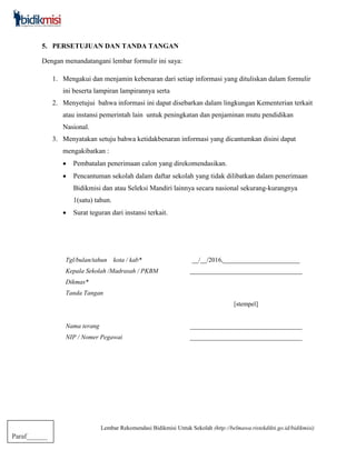 Lembar Rekomendasi Bidikmisi Untuk Sekolah (http://belmawa.ristekdikti.go.id/bidikmisi)
Paraf______
5. PERSETUJUAN DAN TANDA TANGAN
Dengan menandatangani lembar formulir ini saya:
1. Mengakui dan menjamin kebenaran dari setiap informasi yang dituliskan dalam formulir
ini beserta lampiran lampirannya serta
2. Menyetujui bahwa informasi ini dapat disebarkan dalam lingkungan Kementerian terkait
atau instansi pemerintah lain untuk peningkatan dan penjaminan mutu pendidikan
Nasional.
3. Menyatakan setuju bahwa ketidakbenaran informasi yang dicantumkan disini dapat
mengakibatkan :
 Pembatalan penerimaan calon yang direkomendasikan.
 Pencantuman sekolah dalam daftar sekolah yang tidak dilibatkan dalam penerimaan
Bidikmisi dan atau Seleksi Mandiri lainnya secara nasional sekurang-kurangnya
1(satu) tahun.
 Surat teguran dari instansi terkait.
Tgl/bulan/tahun kota / kab* __/__/2016,________________________
Kepala Sekolah /Madrasah / PKBM
Dikmas*
___________________________________
Tanda Tangan
[stempel]
Nama terang ___________________________________
NIP / Nomer Pegawai ___________________________________
 