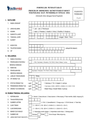 FORMULIR PENDAFTARAN
PROGRAM BIDIKMISI KEMENTERIAN RISET
TEKNOLOGI DAN PENDIDIKAN TINGGI 2016
(formulir diisi dengan huruf kapital)
PASFOTO
TERBARU
3 x 4
I. DATA DIRI
1. NAMA LENGKAP :
2. JENIS KELAMIN : 1. Laki – Laki; 2. Perempuan
3. AGAMA : 1. Islam; 2. Protestan; 3. Katolik; 4. Hindu; 5. Buddha; 6. Konghucu
4. KAB/KOTA LAHIR :
5. TANGGAL LAHIR : - - - - Tang tanggal – Bulan - Tahun
6. ALAMAT :
7. KODE POS :
8. TELEPON RUMAH : - (Kode (wilayah-No telepon)
9. HP :
II. KELUARGA
1. NAMA AYAH/WALI :
2. PEKERJAAN AYAH/WALI : 1. PNS; 2. Peg Swasta; 3. Wirausaha; 4. TNI / POLRI; 5. Petani; 6. Nelayan; 7 Lainnya
BEKERJA SEBAGAI :
3. NAMA IBU :
4. PEKERJAAN IBU :1. PNS; 2. Peg Swasta; 3. Wirausaha; 4. TNI / POLRI; 5. Petani; 6. Nelayan; 7 Lainnya
BEKERJA SEBAGAI :
5. JUMLAH TANGGUNGAN : Orang
6. HP ORANG TUA :
7. STATUS ORANG TUA : ayah Ibu 1. Kandung; 2. Tiri; 3. Angkat; 4. Lainnya
8. PENDIDIKAN ORANG TUA : ayah Ibu 1. Tidak Sekolah; 2.SD/MI; 3. SMP/MTS; 4. SMA/MA; 5. D1; 6. D2/D3; 7 S1/D4
9. ORANG TUA KANDUNG : ayah Ibu 1.Masih Hidup; 2 Sudah Wafat; 3 Lainnya
III. RUMAH TINGGAL KELUARGA
1. KEPEMILIKAN : (1. Sendiri; 2. Sewa tahunan; 3. Sewa bulanan; 4. Menumpang; 5 Tidak memiliki; (4)&(5) langsung IV)
2. TAHUN PEROLEHAN :
3. SUMBER LISTRIK : (1. PLN ; 2. Genset/Mandiri; 3. Tenaga surya ; 3. PLN & Genset ; 4. Tidak Ada)
4. LUAS TANAH : (1. > 200 m2; 2. 100 - 200 m2; 3. 50-99 m2; 4. < 25-50 m2;5. < 25 m2 )
5. LUAS BANGUNAN : (1. > 200 m2; 2. 100 - 200 m2; 3. 50-99 m2; 4. < 25-50 m2;5. < 25 m2 )
6. MANDI CUCI KAKUS : (1. Kepemilikan sendiri didalam ; 2. Kepemilikan sendiri diluar ; 3. Berbagi pakai )
7. SUMBER AIR : Kemasan; PDAM; Sumur;Sungai / Mata air/gunung
8. JARAK DARI PUSAT KAB /KOTA: Km
 