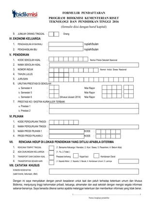 FORMULIR PENDAFTARAN
PROGRAM BIDIKMISI KEMENTERIAN RISET
TEKNOLOGI DAN PENDIDIKAN TINGGI 2016
(formulir diisi dengan huruf kapital)
9. JUMLAH ORANG TINGGAL : Orang
IV. EKONOMI KELUARGA
1. PENGHASILAN AYAH/WALI : `` rupiah/bulan
2. PENGHASILAN IBU : rupiah/bulan
V. PENDIDIKAN
1. KODE SEKOLAH ASAL : Nomor Pokok Sekolah Nasional
2. NAMA SEKOLAH ASAL :
3. NOMOR INDUK : Nomor Induk Siswa Nasional
4. TAHUN LULUS :
5. JURUSAN :
6. URUTAN PRESTASI DI SEKOLAH
a. Semester 4 : Nilai Rapor ,
b. Semester 5 : Nilai Rapor ,
c. Semester 6 : (khusus lulusan 2014) Nilai Rapor ,
7. PRESTASI KO / EKSTRA KURIKULER TERBAIK
a. Prestasi 1 :
b. Prestasi 2 :
VI. PILIHAN
1. KODE PERGURUAN TINGGI :
2. NAMA PERGURUAN TINGGI :
3. NAMA PRODI PILIHAN 1 : KODE :
4. PRODI PRODI PILIHAN 2 : KODE :
VII. RENCANA HIDUP DI LOKASI PENDIDIKAN YANG DITUJU APABILA DITERIMA
1. RENCANA TEMPAT TINGGAL : (1. Bersama Keluarga / Kenalan; 2. Kos / Sewa; 3. Pesantren; 4. Belum Ada)
2. ADA DUKUNGAN KELUARGA : (1. Ya, 2.Tidak )
3. TRANSPORT DARI DAERAH ASAL : Pesawat terbang Kapal laut Kendaraan Darat
4. TRANSPORTASI SEHARI HARI : (1. Sepeda Motor ; 2. Sepeda; 3. Becak; 4. Kendaraan Umum; 5. Lainnya:
VIII. CATATAN KHUSUS
KONDISI KESEHATAN :
(sakit kronis, ketunaan, dlsb)
Dengan ini saya menyatakan dengan penuh kesadaran untuk taat dan patuh terhadap ketentuan umum dan khusus
Bidikmisi, menjunjung tinggi kehormatan pribadi, keluarga, almamater dan asal sekolah dengan mengisi segala informasi
sebenar-benarnya. Saya bersedia dikenai sanksi apabila melanggar ketentuan dan memberikan informasi yang tidak benar.
(……………………………………………………………………………………)
Nama lengkap pendaftar
 