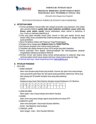 FORMULIR PENDAFTARAN
PROGRAM BIDIKMISI KEMENTERIAN RISET
TEKNOLOGI DAN PENDIDIKAN TINGGI 2016
(formulir diisi dengan huruf kapital)
PETUNJUK PENGISIAN FORMULIR PENDAFTARAN BIDIKMISI
A. KETENTUAN UMUM
1.Formulir pendaftaran memuat daftar isian sebagai persyaratan yang diperlukan untuk seleksi
calon penerima Bidikmisi apabila tidak dapat melakukan pendaftaran secara online dan
khusus untuk seleksi mandiri karena keterbatasan akses internet di daerahnya di
http://bidikmisi.belmawa.ristekdikti.go.id
2.Untuk yang dapat mendaftar secara online, formulir ini tidak perlu dicetak, formulir dapat
dicetak melalui laman pendaftaranhttp://bidikmisi.belmawa.ristekdikti.go.id. sebagai salah satu
syarat pendaftaran
3.Nomor Pendaftaran diisikan oleh Perguruan Tinggi Penyelenggara.
4.Pengisian harus menggunakan Ballpoint hitam dan HURUF KAPITAL.
5.Ikuti petunjuk pengisian untuk masing masing pertanyaan.
6.Tempelkan satu pasfoto berwarna ukuran 3x4 di tempat yang telah disediakan.
7.Semua pertanyaan harus dijawab, kekurang-lengkapan dan kekurang-jelasan pengisian
mengakibatkan ditolaknya pendaftaran Bidikmisi.
8.Kirimkan formulir (asli) beserta berkas berkas pendukung(copy) ke perguruan tinggi yang
membuka seleksi mandiri sesuai dengan ketentuan masing masing perguruan tinggi.
9.Informasi lebih lanjut dapat menghubungi email: bidikmisi@dikti.go.id
B. PETUNJUK PENGISIAN
I. DATA DIRI
1.NAMA LENGKAP
Isikan nama Saudara pada tempat yang tersedia. Susunan dan ejaan harus sesuai dengan
nama yang tertulis pada Rapor dan atau Ijazah jenjang pendidikan sebelumnya. Nama yang
lebih panjang dari 30 karakter disingkat nama yang paling belakang.
Contoh :
Dwilaksana Agus Susilo Harto Budiman disingkat menjadi Dwilaksana A S H Budiman
2.JENIS KELAMIN
Isikan angka 1 atau 2 sesuai dengan jenis kelamin Saudara.
3.AGAMA
Isikan nomor yang sesuai dengan agama yang Saudara anut sesuai KTP
4.KAB/KOTA LAHIR
Isikan nama Kabupaten / Kota tempat Saudara dilahirkan.
Contoh : Kab Mojokerto, Kota Surabaya
5.TANGGAL LAHIR
Isikan tanggal – bulan – tahun Saudara dilahirkan.
D W
=
I L A K S O N O
H B U D I M A N
A
G
U
S
 