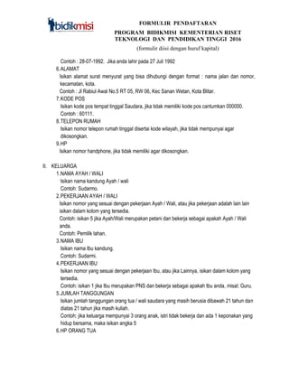 FORMULIR PENDAFTARAN
PROGRAM BIDIKMISI KEMENTERIAN RISET
TEKNOLOGI DAN PENDIDIKAN TINGGI 2016
(formulir diisi dengan huruf kapital)
Contoh : 28-07-1992. Jika anda lahir pada 27 Juli 1992
6.ALAMAT
Isikan alamat surat menyurat yang bisa dihubungi dengan format : nama jalan dan nomor,
kecamatan, kota.
Contoh : Jl Rabiul Awal No.5 RT 05, RW 06, Kec Sanan Wetan, Kota Blitar.
7.KODE POS
Isikan kode pos tempat tinggal Saudara, jika tidak memiliki kode pos cantumkan 000000.
Contoh : 60111.
8.TELEPON RUMAH
Isikan nomor telepon rumah tinggal disertai kode wilayah, jika tidak mempunyai agar
dikosongkan.
9.HP
Isikan nomor handphone, jika tidak memiliki agar dikosongkan.
II. KELUARGA
1.NAMA AYAH / WALI
Isikan nama kandung Ayah / wali
Contoh: Sudarmo.
2.PEKERJAAN AYAH / WALI
Isikan nomor yang sesuai dengan pekerjaan Ayah / Wali, atau jika pekerjaan adalah lain lain
isikan dalam kolom yang tersedia.
Contoh: isikan 5 jika Ayah/Wali merupakan petani dan bekerja sebagai apakah Ayah / Wali
anda.
Contoh: Pemilik lahan.
3.NAMA IBU
Isikan nama Ibu kandung.
Contoh: Sudarmi.
4.PEKERJAAN IBU
Isikan nomor yang sesuai dengan pekerjaan Ibu, atau jika Lainnya, isikan dalam kolom yang
tersedia.
Contoh: isikan 1 jika Ibu merupakan PNS dan bekerja sebagai apakah Ibu anda, misal: Guru.
5.JUMLAH TANGGUNGAN
Isikan jumlah tanggungan orang tua / wali saudara yang masih berusia dibawah 21 tahun dan
diatas 21 tahun jika masih kuliah.
Contoh: jika keluarga mempunyai 3 orang anak, istri tidak bekerja dan ada 1 keponakan yang
hidup bersama, maka isikan angka 5
6.HP ORANG TUA
 