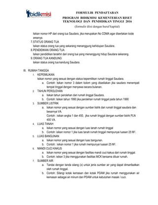 FORMULIR PENDAFTARAN
PROGRAM BIDIKMISI KEMENTERIAN RISET
TEKNOLOGI DAN PENDIDIKAN TINGGI 2016
(formulir diisi dengan huruf kapital)
Isikan nomor HP dari orang tua Saudara, jika merupakan No CDMA agar disertakan kode
areanya.
7.STATUS ORANG TUA
Isikan status orang tua yang sekarang menanggung kehidupan Saudara.
8.PENDIDIKAN ORANG TUA
Isikan pendidikan terakhir dari orang tua yang menanggung hidup Saudara sekarang.
9.ORANG TUA KANDUNG
Isikan status orang tua kandung Saudara.
III. RUMAH TANGGA
1. KEPEMILIKAN
Isikan nomor yang sesuai dengan status kepemilikan rumah tinggal Saudara.
a. Contoh: Isikan nomor 3 dalam kolom yang disediakan jika saudara menempati
tempat tinggal dengan menyewa secara bulanan.
2. TAHUN PEROLEHAN
a. Isikan tahun perolehan dari rumah tinggal Saudara.
b. Contoh: Isikan tahun 1990 jika perolehan rumah tinggal pada tahun 1990
3. SUMBER LISTRIK
a. Isikan nomor yang sesuai dengan sumber listrik dari rumah tinggal saudara dan
besarnya VA.
Contoh : isikan angka 1 dan 450, jika rumah tinggal dengan sumber listrik PLN
450 VA.
4. LUAS TANAH
a. Isikan nomor yang sesuai dengan luas tanah rumah tinggal
b. Contoh: isikan nomor 1 jika luas tanah rumah tinggal mempunyai luasan 25 M2.
5. LUAS BANGUNAN
a. Isikan nomor yang sesuai dengan luas bangunan.
b. Contoh : isikan nomor 1 jika rumah mempunyai luasan 25 M2.
6. MANDI CUCI KAKUS
a. Isikan nomor yang sesuai dengan fasilitas mandi cuci kakus dari rumah tinggal.
b. Contoh: isikan 3 jika menggunakan fasilitas MCK bersama diluar rumah.
7. SUMBER AIR
a. Tandai dengan tanda silang (x) untuk jenis sumber air yang dapat dimanfaatkan
oleh rumah tinggal.
b. Contoh: Silangi kotak kemasan dan kotak PDAM jika rumah menggunakan air
kemasan sebagai air minum dan PDAM untuk kebutuhan masak / cuci.
 