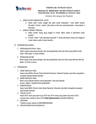 FORMULIR PENDAFTARAN
PROGRAM BIDIKMISI KEMENTERIAN RISET
TEKNOLOGI DAN PENDIDIKAN TINGGI 2016
(formulir diisi dengan huruf kapital)
8. JARAK PUSAT KABUPATEN / KOTA
a. Isikan jarak rumah tinggal dari jalan pusat kabupaten / kota dalam satuan
kilometer. Contoh : Isikan 3 jika jarak rumah dari pusat kabupaten / kota adalah 3
kilometer.
9. JUMLAH ORANG TINGGAL.
a. Isikan jumlah orang yang tinggal di rumah dalam waktu 9 (sembilan) bulan
terakhir.
b. Contoh: isikan 7 jika keluarga berjumlah 7 orang (termasuk orang tua) tinggal di
rumah dalam waktu 9 bulan terakhir.
IV. EKONOMI KELUARGA
1. PENGHASILAN AYAH / WALI
Isikan angka yang sesuai dengan rata rata penghasilan kotor per bulan yang diterima oleh
Ayah / Wali dalam 12 bulan terakhir.
2. PENGHASILAN IBU
Isikan angka yang sesuai dengan rata rata penghasilan kotor per bulan yang diterima oleh Ibu
dalam 12 bulan terakhir.
V. PENDIDIKAN
1. KODE SEKOLAH ASAL
Isikan kode NPSN ( Nomor Pokok Sekolah Nasional ) Sekolah Saudara, jika tidak mengetahui
tanyakan kepada Kepala Sekolah.
2. NAMA SEKOLAH ASAL
Isikan nama sekolah beserta nama kabupaten / kota asal sekolah.
Contoh: SMAN 1 KABUPATEN WONOGIRI.
3. NOMOR INDUK
Isikan kode NISN ( Nomor Induk Siswa Nasional ) Saudara, jika tidak mengetahui tanyakan
pada Kepala Sekolah.
4. TAHUN LULUS
Isikan 2015 untuk yang akan lulus 2015 dan 2014 untuk yang sudah lulus tahun 2014.
Lulusan tahun sebelum tahun 2014 tidak diperkenankan mendaftar Bidikmisi
5. JURUSAN
Tuliskan jurusan selama di SMA/SMK/MA/MAK.
6. URUTAN PRESTASI DI SEKOLAH
 