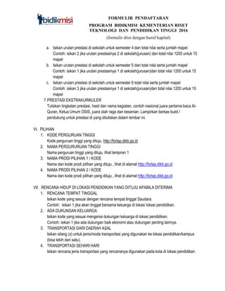 FORMULIR PENDAFTARAN
PROGRAM BIDIKMISI KEMENTERIAN RISET
TEKNOLOGI DAN PENDIDIKAN TINGGI 2016
(formulir diisi dengan huruf kapital)
a. Isikan urutan prestasi di sekolah untuk semester 4 dan total nilai serta jumlah mapel
Contoh: isikan 2 jika urutan prestasinya 2 di sekolah(jurusan) dan total nilai 1200 untuk 15
mapel
b. Isikan urutan prestasi di sekolah untuk semester 5 dan total nilai serta jumlah mapel
Contoh: isikan 1 jika urutan prestasinya 1 di sekolah(jurusan)dan total nilai 1200 untuk 15
mapel
c. Isikan urutan prestasi di sekolah untuk semester 6 total nilai serta jumlah mapel
Contoh: isikan 3 jika urutan prestasinya 1 di sekolah(jurusan)dan total nilai 1200 untuk 15
mapel
7.PRESTASI EKSTRAKURIKULER
Tuliskan tingkatan prestasi, hasil dan nama kegiatan, contoh nasional juara pertama baca Al-
Quran, Ketua Umum OSIS, juara olah raga dan kesenian. Lampirkan berkas bukti /
pendukung untuk prestasi di yang dituliskan dalam lembar ini.
VI. PILIHAN
1. KODE PERGURUAN TINGGI
Kode perguruan tinggi yang dituju, http://forlap.dikti.go.id
2. NAMA PERGURURUAN TINGGI
Nama perguruan tinggi yang dituju, lihat lampiran 1
3. NAMA PRODI PILIHAN 1 / KODE
Nama dan kode prodi pilihan yang dituju , lihat di alamat http://forlap.dikti.go.id
4. NAMA PRODI PILIHAN 2 / KODE
Nama dan kode prodi pilihan yang dituju , lihat di alamat http://forlap.dikti.go.id
VII. RENCANA HIDUP DI LOKASI PENDIDIKAN YANG DITUJU APABILA DITERIMA
1. RENCANA TEMPAT TINGGAL
Isikan kode yang sesuai dengan rencana tempat tinggal Saudara.
Contoh: isikan 1 jika akan tinggal bersama keluarga di lokasi lokasi pendidikan.
2. ADA DUKUNGAN KELUARGA
Isikan kode yang sesuai mengenai dukungan keluarga di lokasi pendidikan.
Contoh: isikan 1 jika ada dukungan baik ekonomi atau dukungan penting lainnya.
3. TRANSPORTASI DARI DAERAH ASAL
Isikan silang (x) untuk jenis/moda transportasi yang digunakan ke lokasi pendidikan/kampus
(bisa lebih dari satu).
4. TRANSPORTASI SEHARI HARI
Isikan rencana jenis transportasi yang rencananya digunakan pada kota di lokasi pendidikan.
 