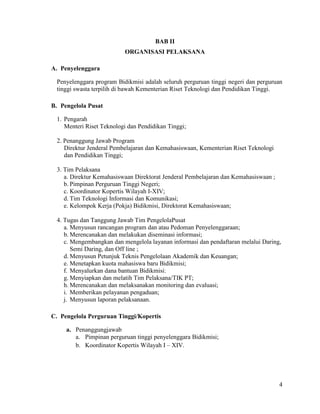 4
BAB II
ORGANISASI PELAKSANA
A. Penyelenggara
Penyelenggara program Bidikmisi adalah seluruh perguruan tinggi negeri dan perguruan
tinggi swasta terpilih di bawah Kementerian Riset Teknologi dan Pendidikan Tinggi.
B. Pengelola Pusat
1. Pengarah
Menteri Riset Teknologi dan Pendidikan Tinggi;
2. Penanggung Jawab Program
Direktur Jenderal Pembelajaran dan Kemahasiswaan, Kementerian Riset Teknologi
dan Pendidikan Tinggi;
3. Tim Pelaksana
a. Direktur Kemahasiswaan Direktorat Jenderal Pembelajaran dan Kemahasiswaan ;
b. Pimpinan Perguruan Tinggi Negeri;
c. Koordinator Kopertis Wilayah I-XIV;
d. Tim Teknologi Informasi dan Komunikasi;
e. Kelompok Kerja (Pokja) Bidikmisi, Direktorat Kemahasiswaan;
4. Tugas dan Tanggung Jawab Tim PengelolaPusat
a. Menyusun rancangan program dan atau Pedoman Penyelenggaraan;
b. Merencanakan dan melakukan diseminasi informasi;
c. Mengembangkan dan mengelola layanan informasi dan pendaftaran melalui Daring,
Semi Daring, dan Off line ;
d. Menyusun Petunjuk Teknis Pengelolaan Akademik dan Keuangan;
e. Menetapkan kuota mahasiswa baru Bidikmisi;
f. Menyalurkan dana bantuan Bidikmisi;
g. Menyiapkan dan melatih Tim Pelaksana/TIK PT;
h. Merencanakan dan melaksanakan monitoring dan evaluasi;
i. Memberikan pelayanan pengaduan;
j. Menyusun laporan pelaksanaan.
C. Pengelola Perguruan Tinggi/Kopertis
a. Penanggungjawab
a. Pimpinan perguruan tinggi penyelenggara Bidikmisi;
b. Koordinator Kopertis Wilayah I – XIV.
 