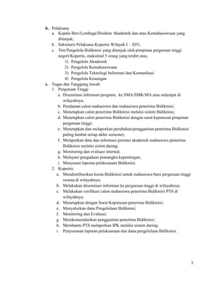 5
b. Pelaksana
a. Kepala Biro/Lembaga/Direktur Akademik dan atau Kemahasiswaan yang
ditunjuk;
b. Sekretaris Pelaksana Kopertis Wilayah I – XIV;
c. Tim Pengelola Bidikmisi yang ditunjuk oleh pimpinan perguruan tinggi
negeri/Kopertis, maksimal 5 orang yang terdiri atas;
1) Pengelola Akademik
2) Pengelola Kemahasiswaan
3) Pengelola Teknologi Informasi dan Komunikasi
4) Pengelola Keuangan
c. Tugas dan Tanggung Jawab
1. Perguruan Tinggi
a. Diseminasi informasi program, ke SMA/SMK/MA atau sederajat di
wilayahnya;
b. Pendataan calon mahasiswa dan mahasiswa penerima Bidikmisi;
c. Menetapkan calon penerima Bidikmisi melalui sistem Bidikmisi;
d. Menetapkan calon penerima Bidikmisi dengan surat keputusan pimpinan
perguruan tinggi;
e. Menetapkan dan melaporkan perubahan/penggantian penerima Bidikmisi
paling lambat setiap akhir semester;
f. Melaporkan data dan informasi prestasi akademik mahasiswa penerima
Bidikmisi melalui sistim daring;
g. Monitoring dan evaluasi internal;
h. Melayani pengaduan pemangku kepentingan;
i. Menyusun laporan pelaksanaan Bidikmisi.
2. Kopertis:
a. Mendistribusikan kuota Bidikmisi untuk mahasiswa baru perguruan tinggi
swasta di wilayahnya;
b. Melakukan diseminasi informasi ke perguruan tinggi di wilayahnya;
c. Melakukan verifikasi calon mahasiswa penerima Bidikmisi PTS di
wilayahnya;
d. Menetapkan dengan Surat Keputusan penerima Bidikmisi;
e. Menyalurkan dana Pengelolaan Bidikmisi;
f. Monitoring dan Evaluasi;
g. Merekomendasikan penggantian penerima Bidikmisi;
h. Membantu PTS melaporkan IPK melalui sistem daring;
i. Penyusunan laporan pelaksanaan dan dana pengelolaan Bidikmisi.
 