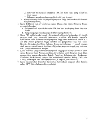 7
2) Pelaporan hasil prestasi akedemik (IPK dan lama studi) yang akurat dan
tepat waktu;
3) Pelaporan pengelolaan keuangan Bidikmisi yang akuntabel
b. Mempertimbangkan lokasi geografis perguruan tinggi dan/atau kondisi ekonomi
masyarakat setempat;
4. Kuota Bidikmisi bagi UT ditetapkan secara khusus oleh Ditjen Belmawa dengan
mempertimbangkan:
a. Pelaporan hasil prestasi akademik (IPK dan lama studi) yang akurat dan tepat
waktu;
b. Pelaporan pengelolaan keuangan Bidikmisi yang akuntabel;
5. Kuota PTS melalui seleksi mandiri ditetapkan oleh Kopertis berdasarkan: (1) jumlah
program studi yang memenuhi persyaratan akreditasi; (2) Kondisi geografis,
karakteristik sosial ekonomi sekitar perguruan tinggi untuk kekhususan daerah 3 T;
dan (3) ketaatan perguruan tinggi terhadap azas pengelolaan yang baik. Kuota
Kopertis ditentukan oleh Ditjen Belmawa dengan pertimbangan: (1) jumlah program
studi yang memenuhi syarat akreditasi; (2) jumlah perguruan tinggi yang taat azas;
dan (3) tingkat kemiskinan wilayah;
6. Kuota Bidikmisi yang diterima oleh Perguruan Tinggi pada dasarnya diberikan untuk
semua Program Studi. Namun demikian diprioritaskan untuk Program Studi dalam
rumpun ilmu terapan (Pertanian, Teknik, Arsitektur, Kehutanan dan lingkungan,
Kesehatan, dan Kelautan), rumpun ilmu alam (Ilmu Kebumian, Biologi, Fisika, dan
Kimia), dan rumpun ilmu formal (Matematika, Komputer, dan Statistika);
7. Kuota nasional akan ditentukan berdasarkan ketersediaan anggaran tahun berjalan
dalam DIPA Ditjen Belmawa, Kemristekdikti.
 