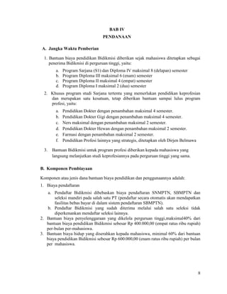 8
BAB IV
PENDANAAN
A. Jangka Waktu Pemberian
1. Bantuan biaya pendidikan Bidikmisi diberikan sejak mahasiswa ditetapkan sebagai
penerima Bidikmisi di perguruan tinggi, yaitu:
a. Program Sarjana (S1) dan Diploma IV maksimal 8 (delapan) semester
b. Program Diploma III maksimal 6 (enam) semester
c. Program Diploma II maksimal 4 (empat) semester
d. Program Diploma I maksimal 2 (dua) semester
2. Khusus program studi Sarjana tertentu yang memerlukan pendidikan keprofesian
dan merupakan satu kesatuan, tetap diberikan bantuan sampai lulus program
profesi, yaitu:
a. Pendidikan Dokter dengan penambahan maksimal 4 semester.
b. Pendidikan Dokter Gigi dengan penambahan maksimal 4 semester.
c. Ners maksimal dengan penambahan maksimal 2 semester.
d. Pendidikan Dokter Hewan dengan penambahan maksimal 2 semester.
e. Farmasi dengan penambahan maksimal 2 semester.
f. Pendidikan Profesi lainnya yang strategis, ditetapkan oleh Dirjen Belmawa
3. Bantuan Bidikmisi untuk program profesi diberikan kepada mahasiswa yang
langsung melanjutkan studi keprofesiannya pada perguruan tinggi yang sama.
B. Komponen Pembiayaan
Komponen atau jenis dana bantuan biaya pendidikan dan penggunaannya adalah:
1. Biaya pendaftaran
a. Pendaftar Bidikmisi dibebaskan biaya pendaftaran SNMPTN, SBMPTN dan
seleksi mandiri pada salah satu PT (pendaftar secara otomatis akan mendapatkan
fasilitas bebas bayar di dalam sistem pendaftaran SBMPTN).
b. Pendaftar Bidikmisi yang sudah diterima melalui salah satu seleksi tidak
diperkenankan mendaftar seleksi lainnya.
2. Bantuan biaya penyelenggaraan yang dikelola perguruan tinggi,maksimal40% dari
bantuan biaya pendidikan Bidikmisi sebesar Rp 400.000,00 (empat ratus ribu rupiah)
per-bulan per-mahasiswa.
3. Bantuan biaya hidup yang diserahkan kepada mahasiswa, minimal 60% dari bantuan
biaya pendidikan Bidikmisi sebesar Rp 600.000,00 (enam ratus ribu rupiah) per bulan
per mahasiswa.
 