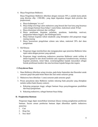 9
4. Biaya Pengelolaan Bidikmisi.
Biaya Pengelolaan Bidikmisi diberikan dengan rumusan 50% x jumlah kuota pokok
yang diterima xRp. 1.500.000,- yang dapat digunakan dengan skala prioritas dan
proporsional;
a. Biaya kedatangan “at cost”
b. Biaya hidup awal bagi calon mahasiswa yang berasal dari luar kota yang besarnya
setara dengan bantuan biaya hidup 1 (satu) bulan, maksimum untuk 30 hari
c. Biaya diseminasi informasi dan verifikasi
d. Biaya pembinaan (kegiatan pelatihan, penalaran, leadership, motivasi,
penguasaan bahasa Inggris, dan bimbingan karir)
e. Biaya bantuan kegiatan terkait akademik yang ditetapkan oleh perguruan tinggi
masing-masing
f. Biaya honorarium pengelolaan selama satu tahun, maksimal 20% dari dana
pengelolaan
5. Hal Khusus
a. Perguruan tinggi memfasilitasi dan mengupayakan agar penerima Bidikmisi lulus
tepat waktu dengan prestasi yang optimal;
b. Perguruan tinggi mendorong mahasiswa penerima Bidikmisi untuk terlibat di
dalam kegiatan ko dan ekstra kurikuler atau organisasi kemahasiswaan, misalnya
kegiatan penalaran, minat bakat, sosial/pengabdian kepada masyarakat sebagai
bentuk pembinaan karakter dan atau kecintaan kepada bangsa dan negara;
C.Penyaluran Dana
1. Dana Bidikmisi diberikan setiap triwulan, pada bulan September dan Desember untuk
semester ganjil dan pada bulan Maret dan Juni untuk semester genap.
2. Mahasiswa baru diberikan 1 (satu) semester pada semester ganjil.
3. Proses penyaluran dana Bidikmisi melalui rekening bank penyalur yang ditetapkan
melalui seleksi bank (beauty contest);
a. Rekening perguruan tinggi, sebagai bantuan biaya penyelenggaraan pendidikan
dan biaya pengelolaan.
b. Rekening mahasiswa, sebagai bantuan biaya hidup.
D. Penghentian Bantuan
Perguruan tinggi dapat menerbitkan ketentuan khusus tentang penghentian pemberian
bantuan. Secara umum pemberian bantuan dapat dihentikan apabila mahasiswa
penerima:
1. Cuti
2. Drop Out
3. Non Aktif
 