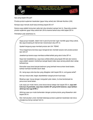Apa yang bapak DS jual?
Produk-produk suplemen kesehatan (gaya hidup sehat) dari Ultimate Nutrition (UN)
Kenapa saya menulis studi kasus tentang bapak DS ini?
Karena saya adalah konsumen setia dari situs tersebut sampai hari ini. Saya tahu produk-
produk suplemen gaya hidup sehat dari UN itu karena berkat situs milik bapak DS ini
Perhatikan pola sederhana ini,
Saya punya masalah, dalam hal ini perut buncit dan ingin memiliki gaya hidup sehat,
lalu saya browsing di internet dan menemukan situs DF ini.
Apakah langsung saya membeli produk dari UN. TIDAK!
Terus bagaimana kok bisa saya mengenal dan membeli secara rutin produk-produk
dari UN ini?
Jawabannya karena saya membaca artikel-artikel yang ada di situs DF ini.
Saya ikuti newsletternya, saya baca artikel-artikel yang bapak DS tulis dan karena
saya adalah sasaran marketnya (sangat tepat) maka saya senang sekali akan setiap
bahasannya.
Kemudian saya baca banyak testimoni yang berhasil menurunkan berat badan,
bahkan berhasil memiliki tubuh ideal.
Ah, iseng saya coba tips-tips yang dibagikan oleh bapak DS ini, and guess what?
Ide-nya masuk akal, begitu dipraktekkan sangat proven buat saya.
Misalnya saja: hanya dengan mengubah pola makan, itu bisa berdampak ke
penurunan berat badan.
Lalu saya pun mulai intens untuk benar-benar belajar dari bapak DS ini, saya beli
bukunya di gramedia, saya baca buletin DF yang terbit bulanan, saya bahkan
akhirnya ikut nge-GYM J
Akhirnya saya pun mulai berkenalan dengan produk-produk yang ditawarkan oleh
bapak DS ini.
Dan memutuskan untuk membeli beberapa produk suplemen kesehatan dan terus
mengkonsumsinya sampai hari ini.
 